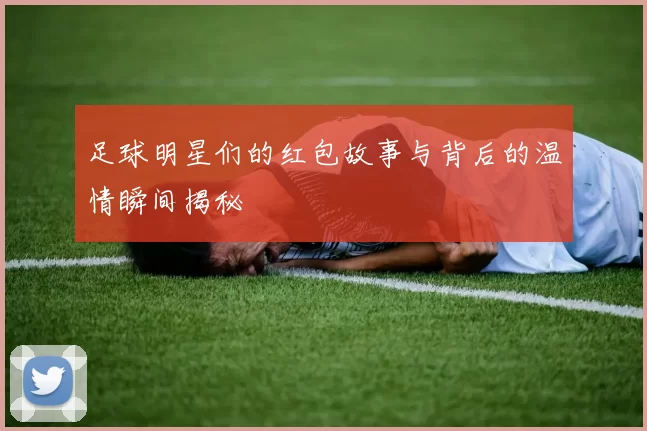 足球明星们的红包故事与背后的温情瞬间揭秘