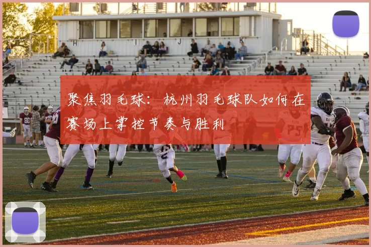 聚焦羽毛球：杭州羽毛球队如何在赛场上掌控节奏与胜利