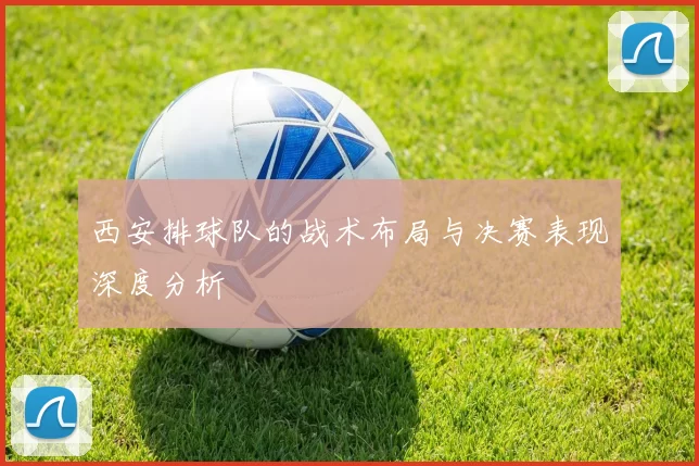 西安排球队的战术布局与决赛表现深度分析