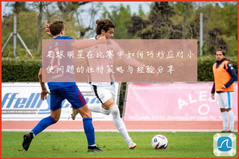 足球明星在比赛中如何巧妙应对小便问题的独特策略与经验分享