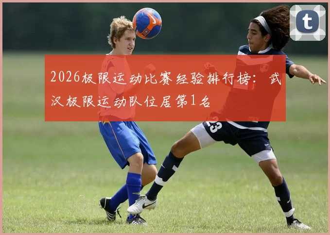 2026极限运动比赛经验排行榜：武汉极限运动队位居第1名