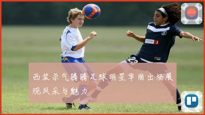 西装杀气腾腾足球明星华丽出场展现风采与魅力