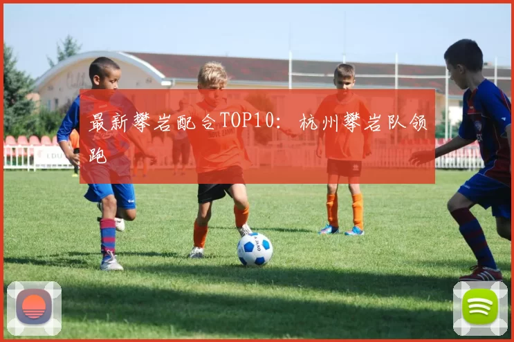 最新攀岩配合TOP10：杭州攀岩队领跑